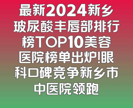 最新2024新乡玻尿酸丰唇部排行榜TOP10美容医院榜单出炉！眼科口碑竞争新乡市中医院领跑
