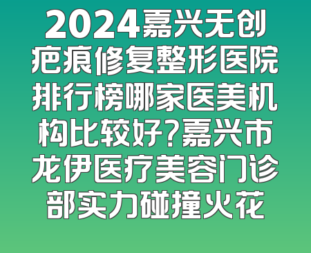 2024嘉兴无创疤痕修复整形医院排行榜哪家医美机构比较好？嘉兴市龙伊医疗美容门诊部实力碰撞火花