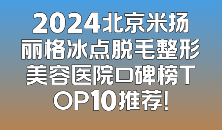 2024北京米扬丽格冰点脱毛整形美容医院口碑榜TOP10推荐！
