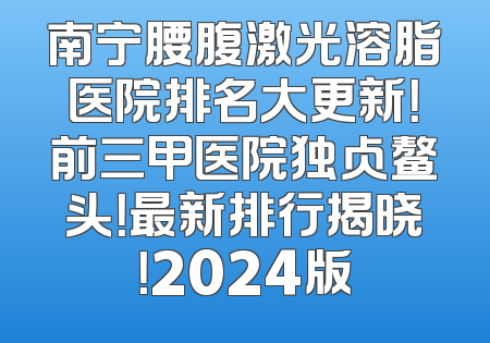 南宁腰腹激光溶脂医院排名大更新！前三甲医院独占鳌头！最新排行揭晓！2024版