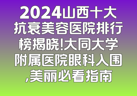 2024山西十大抗衰美容医院排行榜揭晓！大同大学附属医院眼科入围，美丽必看指南