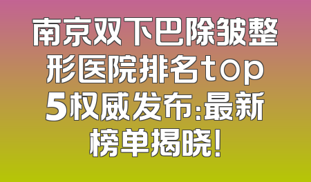 南京双下巴除皱整形医院排名top5权威发布：最新榜单揭晓！