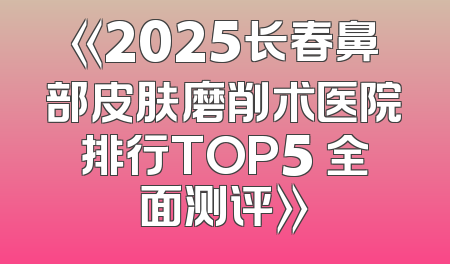 《2025长春鼻部皮肤磨削术医院排行TOP5 全面测评》