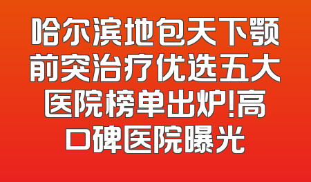 哈尔滨地包天下颚前突治疗优选五大医院榜单出炉！高口碑医院曝光