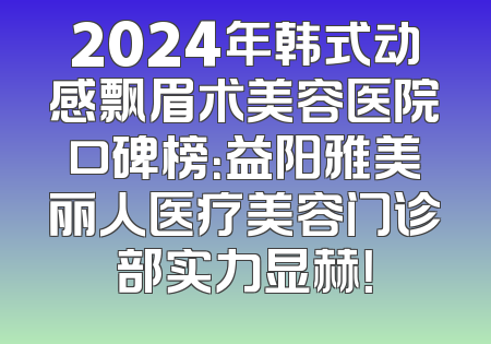 2024年韩式动感飘眉术美容医院口碑榜：益阳雅美丽人医疗美容门诊部实力显赫！