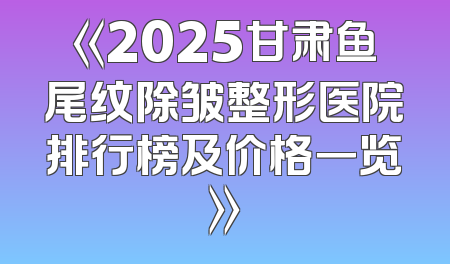 《2025甘肃鱼尾纹除皱整形医院排行榜及价格一览》