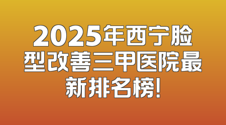 2025年西宁脸型改善三甲医院最新排名榜！