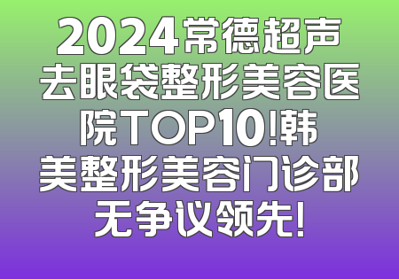 2024常德超声去眼袋整形美容医院TOP10！韩美整形美容门诊部无争议领先！