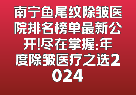 南宁鱼尾纹除皱医院排名榜单最新公开！尽在掌握：年度除皱医疗之选2024