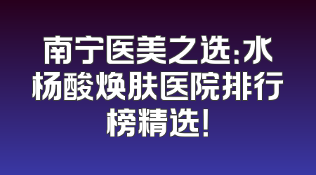 南宁医美之选：水杨酸焕肤医院排行榜精选！
