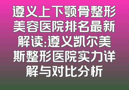 遵义上下颚骨整形美容医院排名最新解读：遵义凯尔美斯整形医院实力详解与对比分析