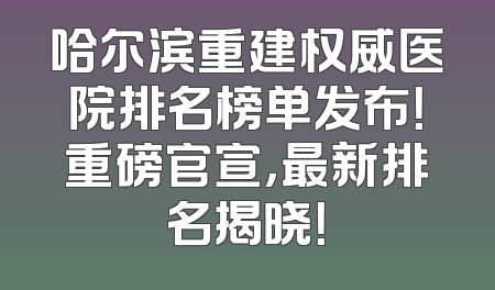 哈尔滨重建权威医院排名榜单发布！重磅官宣，最新排名揭晓！