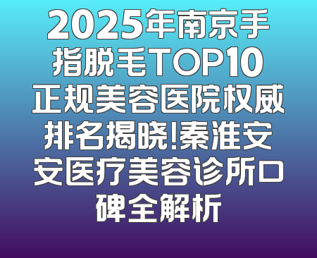 2025年南京手指脱毛TOP10正规美容医院权威排名揭晓！秦淮安安医疗美容诊所口碑全解析