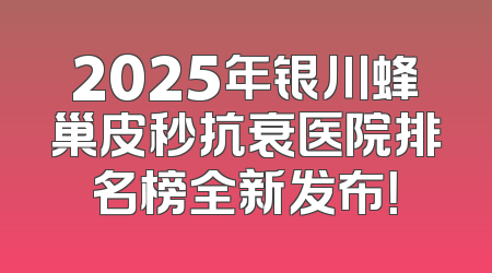 2025年银川蜂巢皮秒抗衰医院排名榜全新发布！