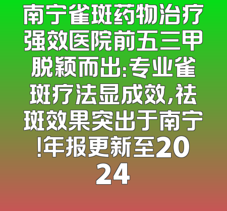 南宁雀斑药物治疗强效医院前五三甲脱颖而出：专业雀斑疗法显成效，祛斑效果突出于南宁！年报更新至2024