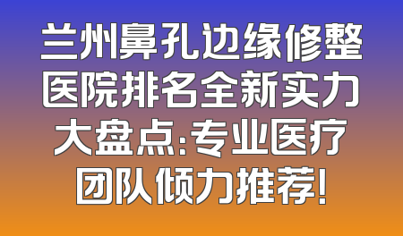兰州鼻孔边缘修整医院排名全新实力大盘点：专业医疗团队倾力推荐！