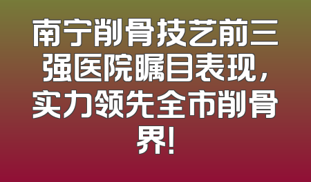 南宁削骨技艺前三强医院瞩目表现，实力领先全市削骨界！