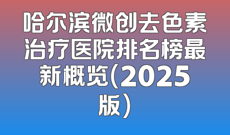 哈尔滨微创去色素治疗医院排名榜最新概览（2025版）