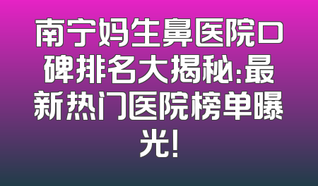 南宁妈生鼻医院口碑排名大揭秘：最新热门医院榜单曝光！