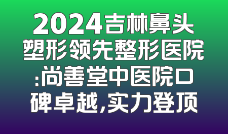 2024吉林鼻头塑形领先整形医院：尚善堂中医院口碑卓越，实力登顶