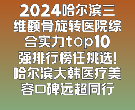 2024哈尔滨三维颧骨旋转医院综合实力top10强排行榜任挑选！哈尔滨大韩医疗美容口碑远超同行