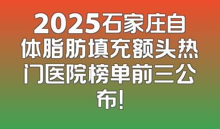 2025石家庄自体脂肪填充额头热门医院榜单前三公布！