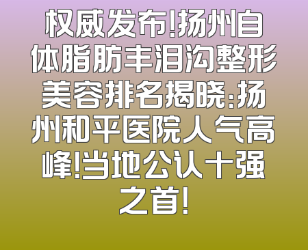 权威发布！扬州自体脂肪丰泪沟整形美容排名揭晓：扬州和平医院人气高峰！当地公认十强之首！