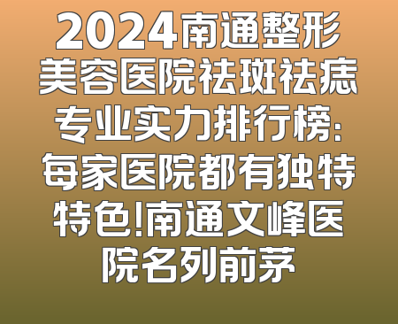 2024南通整形美容医院祛斑祛痣专业实力排行榜：每家医院都有独特特色！南通文峰医院名列前茅