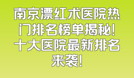 南京漂红术医院热门排名榜单揭秘！十大医院最新排名来袭！