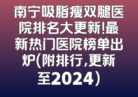 南宁吸脂瘦双腿医院排名大更新！最新热门医院榜单出炉（附排行，更新至2024）