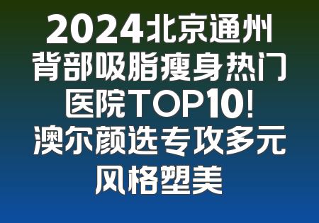 2024北京通州背部吸脂瘦身热门医院TOP10！澳尔颜选专攻多元风格塑美
