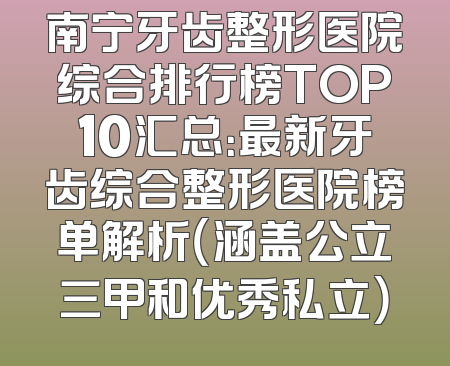 南宁牙齿整形医院综合排行榜TOP10汇总：最新牙齿综合整形医院榜单解析（涵盖公立三甲和优秀私立）
