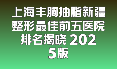 上海丰胸抽脂新疆整形最佳前五医院排名揭晓 2025版