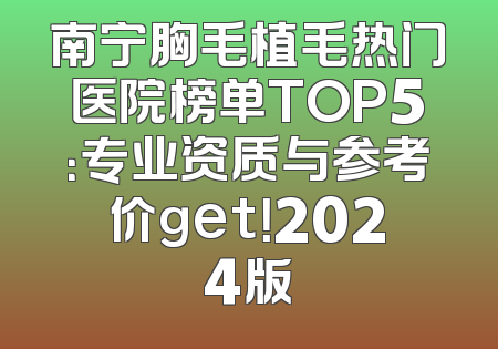 南宁胸毛植毛热门医院榜单TOP5：专业资质与参考价get！2024版