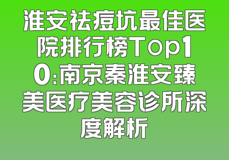 淮安祛痘坑最佳医院排行榜Top10：南京秦淮安臻美医疗美容诊所深度解析