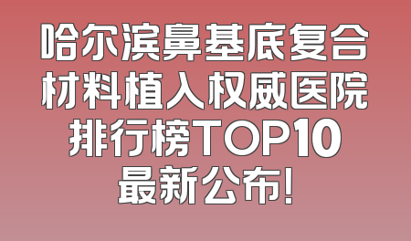 哈尔滨鼻基底复合材料植入权威医院排行榜TOP10最新公布！