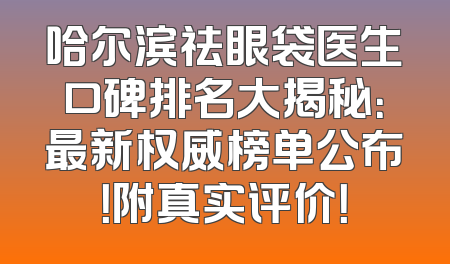 哈尔滨祛眼袋医生口碑排名大揭秘：最新权威榜单公布！附真实评价！
