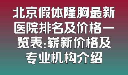 北京假体隆胸最新医院排名及价格一览表：崭新价格及专业机构介绍