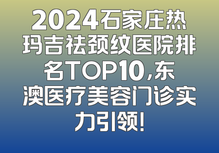 2024石家庄热玛吉祛颈纹医院排名TOP10，东澳医疗美容门诊实力引领！