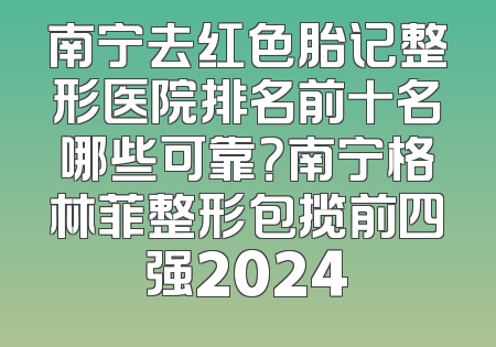 南宁去红色胎记整形医院排名前十名哪些可靠？南宁格林菲整形包揽前四强2024