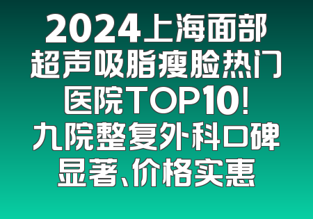 2024上海面部超声吸脂瘦脸热门医院TOP10！九院整复外科口碑显著、价格实惠