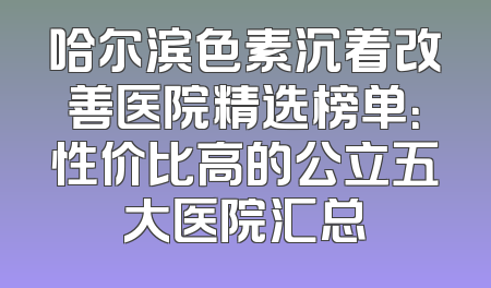 哈尔滨色素沉着改善医院精选榜单：性价比高的公立五大医院汇总