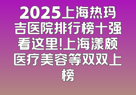 2025上海热玛吉医院排行榜十强看这里！上海漾颇医疗美容等双双上榜