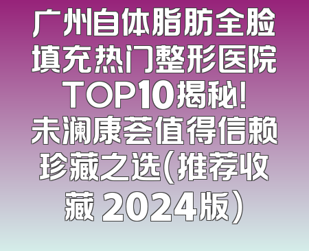 广州自体脂肪全脸填充热门整形医院TOP10揭秘！未澜康荟值得信赖珍藏之选（推荐收藏 2024版）