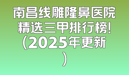 南昌线雕隆鼻医院精选三甲排行榜！(2025年更新)