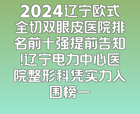2024辽宁欧式全切双眼皮医院排名前十强提前告知！辽宁电力中心医院整形科凭实力入围榜一