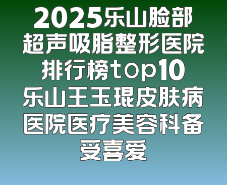 2025乐山脸部超声吸脂整形医院排行榜top10乐山王玉琨皮肤病医院医疗美容科备受喜爱