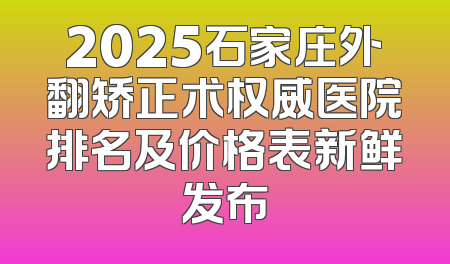 2025石家庄外翻矫正术权威医院排名及价格表新鲜发布