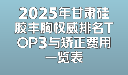 2025年甘肃硅胶丰胸权威排名TOP3与矫正费用一览表