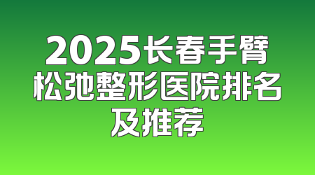 2025长春手臂松弛整形医院排名及推荐